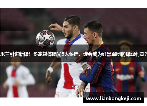 米兰引进新锋！多家媒体曝光5大候选，谁会成为红黑军团的锋线利器？